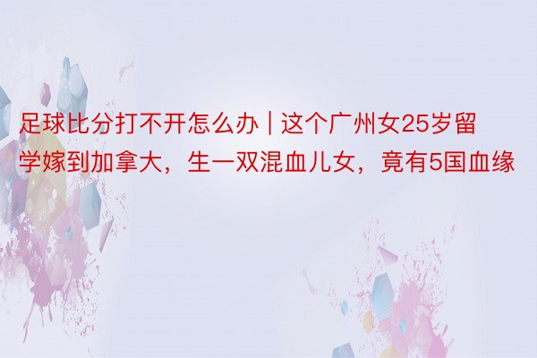 足球比分打不开怎么办 | 这个广州女25岁留学嫁到加拿大，生一双混血儿女，竟有5国血缘