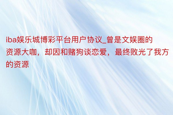 iba娱乐城博彩平台用户协议_曾是文娱圈的资源大咖，却因和赌狗谈恋爱，最终败光了我方的资源