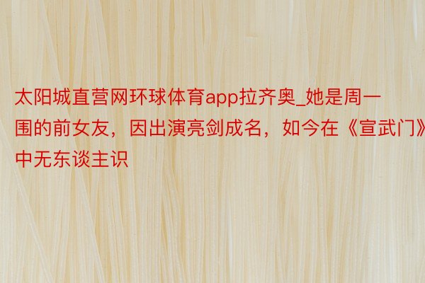 太阳城直营网环球体育app拉齐奥_她是周一围的前女友，因出演亮剑成名，如今在《宣武门》中无东谈主识