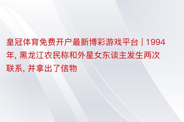 皇冠体育免费开户最新博彩游戏平台 | 1994年， 黑龙江农民称和外星女东谈主发生两次联系， 并拿出了信物