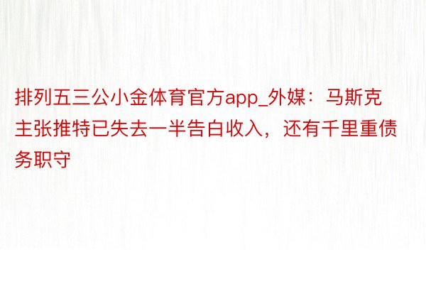 排列五三公小金体育官方app_外媒：马斯克主张推特已失去一半告白收入，还有千里重债务职守