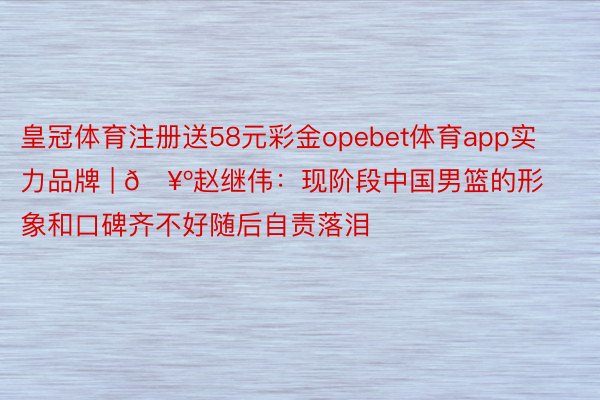 皇冠体育注册送58元彩金opebet体育app实力品牌 | 🥺赵继伟：现阶段中国男篮的形象和口碑齐不好随后自责落泪