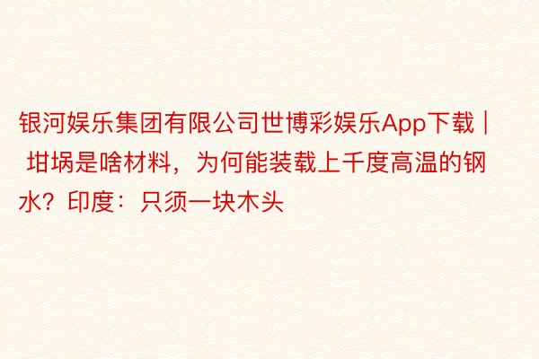 银河娱乐集团有限公司世博彩娱乐App下载 | 坩埚是啥材料，为何能装载上千度高温的钢水？印度：只须一块木头