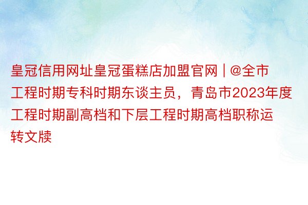 皇冠信用网址皇冠蛋糕店加盟官网 | @全市工程时期专科时期东谈主员，青岛市2023年度工程时期副高档和下层工程时期高档职称运转文牍