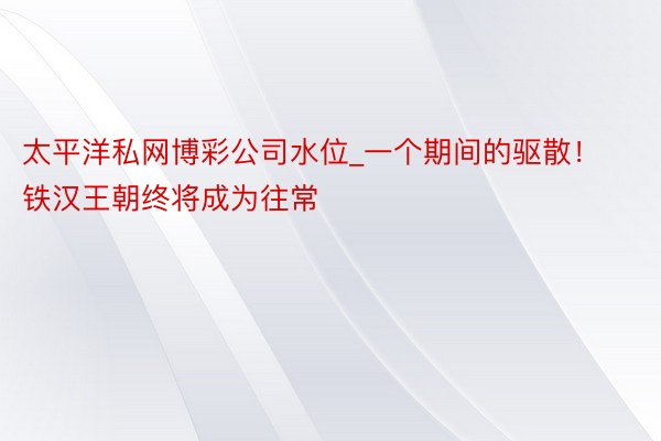 太平洋私网博彩公司水位_一个期间的驱散！铁汉王朝终将成为往常