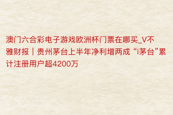 澳门六合彩电子游戏欧洲杯门票在哪买_V不雅财报｜贵州茅台上半年净利增两成 “i茅台”累计注册用户超4200万