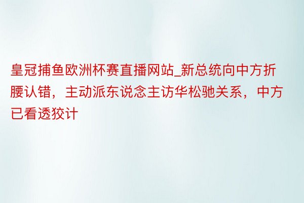 皇冠捕鱼欧洲杯赛直播网站_新总统向中方折腰认错，主动派东说念主访华松驰关系，中方已看透狡计