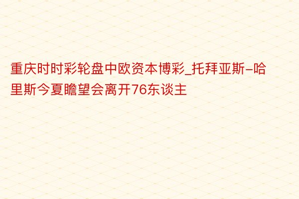 重庆时时彩轮盘中欧资本博彩_托拜亚斯-哈里斯今夏瞻望会离开76东谈主