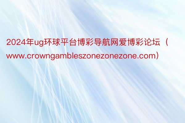 2024年ug环球平台博彩导航网爱博彩论坛（www.crowngambleszonezonezone.com）