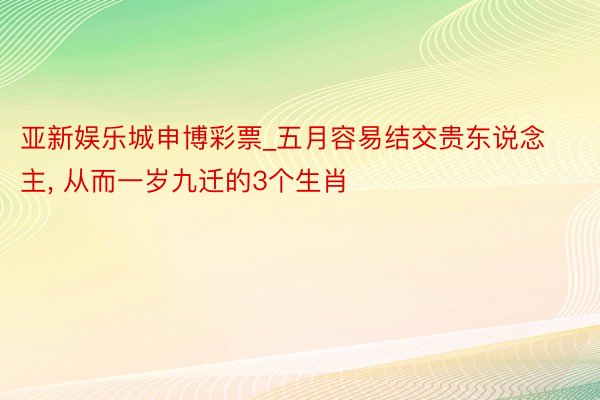 亚新娱乐城申博彩票_五月容易结交贵东说念主, 从而一岁九迁的3个生肖