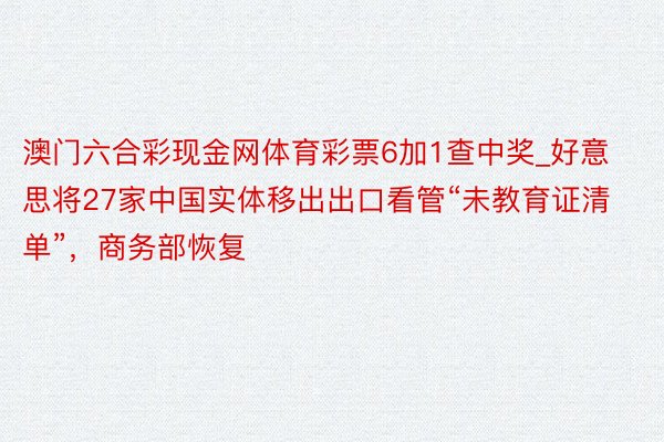 澳门六合彩现金网体育彩票6加1查中奖_好意思将27家中国实体移出出口看管“未教育证清单”，商务部恢复