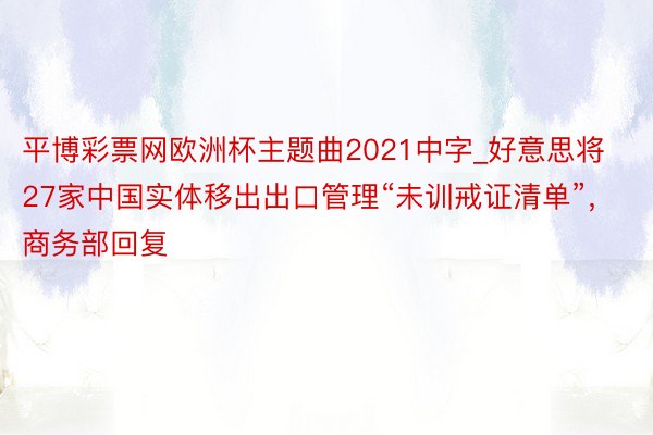 平博彩票网欧洲杯主题曲2021中字_好意思将27家中国实体移出出口管理“未训戒证清单”，商务部回复