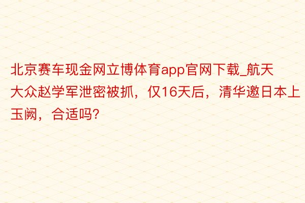 北京赛车现金网立博体育app官网下载_航天大众赵学军泄密被抓，仅16天后，清华邀日本上玉阙，合适吗？