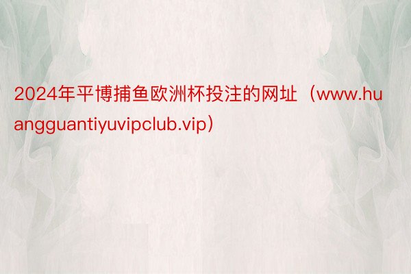 2024年平博捕鱼欧洲杯投注的网址（www.huangguantiyuvipclub.vip）