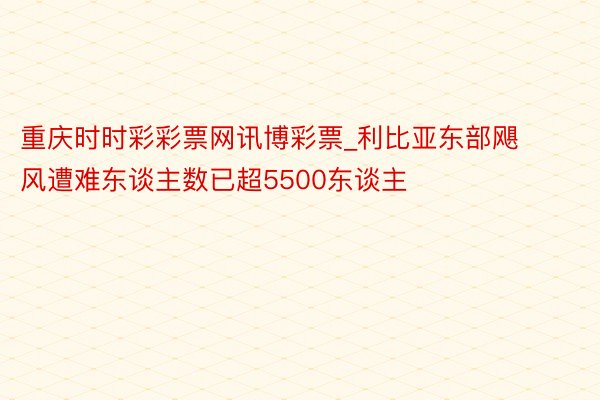 重庆时时彩彩票网讯博彩票_利比亚东部飓风遭难东谈主数已超5500东谈主