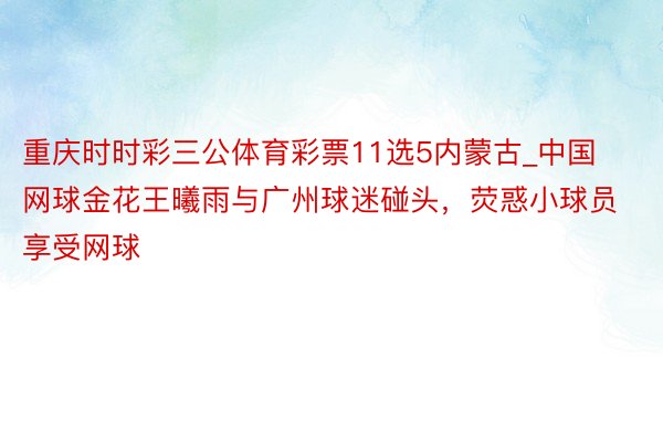 重庆时时彩三公体育彩票11选5内蒙古_中国网球金花王曦雨与广州球迷碰头，荧惑小球员享受网球