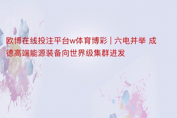 欧博在线投注平台w体育博彩 | 六电并举 成德高端能源装备向世界级集群进发