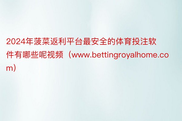 2024年菠菜返利平台最安全的体育投注软件有哪些呢视频（www.bettingroyalhome.com）