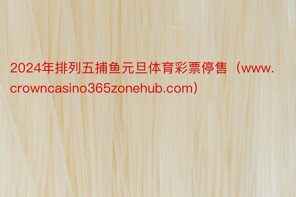 2024年排列五捕鱼元旦体育彩票停售（www.crowncasino365zonehub.com）