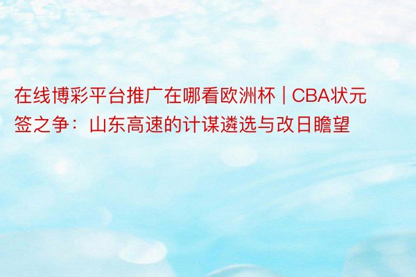 在线博彩平台推广在哪看欧洲杯 | CBA状元签之争：山东高速的计谋遴选与改日瞻望