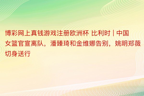 博彩网上真钱游戏注册欧洲杯 比利时 | 中国女篮官宣离队，潘臻琦和金维娜告别，姚明郑薇切身送行