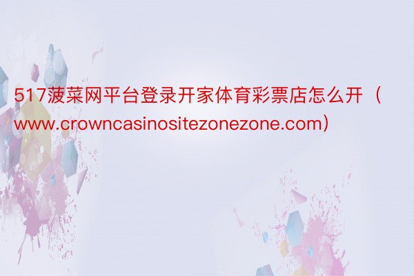 517菠菜网平台登录开家体育彩票店怎么开（www.crowncasinositezonezone.com）