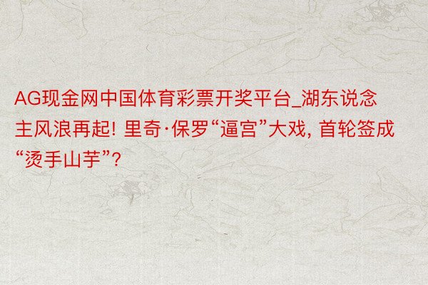 AG现金网中国体育彩票开奖平台_湖东说念主风浪再起! 里奇·保罗“逼宫”大戏, 首轮签成“烫手山芋”?