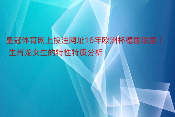 皇冠体育网上投注网址16年欧洲杯德国法国 | 生肖龙女生的特性特质分析