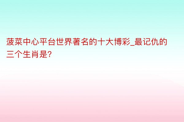 菠菜中心平台世界著名的十大博彩_最记仇的三个生肖是？