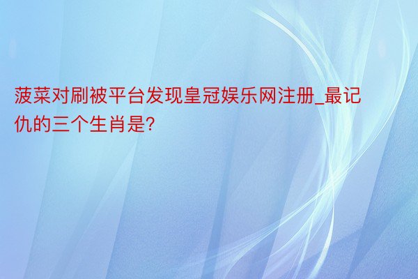 菠菜对刷被平台发现皇冠娱乐网注册_最记仇的三个生肖是？