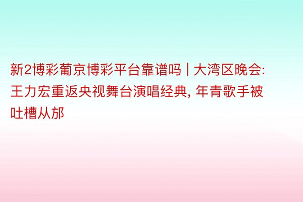 新2博彩葡京博彩平台靠谱吗 | 大湾区晚会: 王力宏重返央视舞台演唱经典, 年青歌手被吐槽从邡