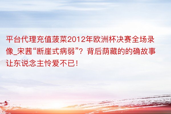 平台代理充值菠菜2012年欧洲杯决赛全场录像_宋茜“断崖式病弱”？背后荫藏的的确故事让东说念主怜爱不已！