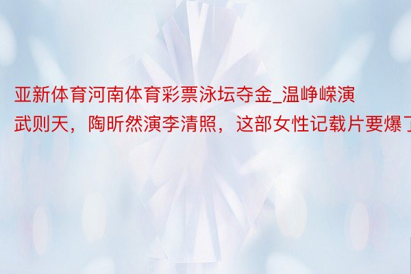 亚新体育河南体育彩票泳坛夺金_温峥嵘演武则天，陶昕然演李清照，这部女性记载片要爆了