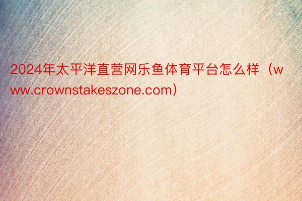 2024年太平洋直营网乐鱼体育平台怎么样（www.crownstakeszone.com）