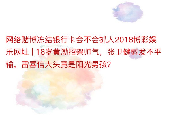 网络赌博冻结银行卡会不会抓人2018博彩娱乐网址 | 18岁黄渤招架帅气，张卫健剪发不平输，雷喜信大头竟是阳光男孩？