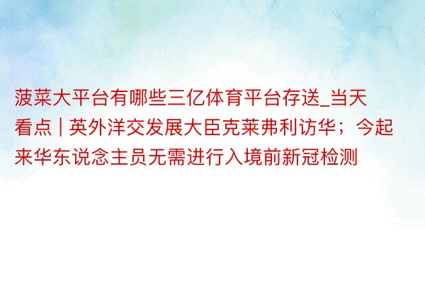 菠菜大平台有哪些三亿体育平台存送_当天看点 | 英外洋交发展大臣克莱弗利访华；今起来华东说念主员无需进行入境前新冠检测