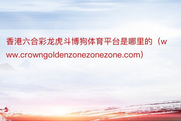 香港六合彩龙虎斗博狗体育平台是哪里的（www.crowngoldenzonezonezone.com）