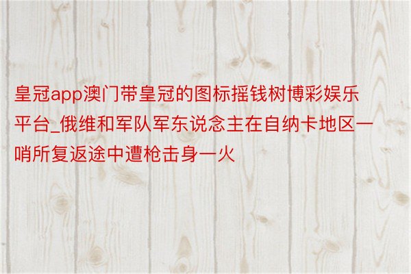 皇冠app澳门带皇冠的图标摇钱树博彩娱乐平台_俄维和军队军东说念主在自纳卡地区一哨所复返途中遭枪击身一火