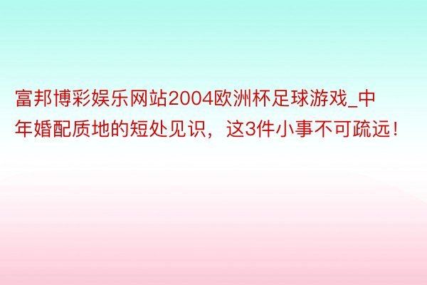 富邦博彩娱乐网站2004欧洲杯足球游戏_中年婚配质地的短处见识，这3件小事不可疏远！