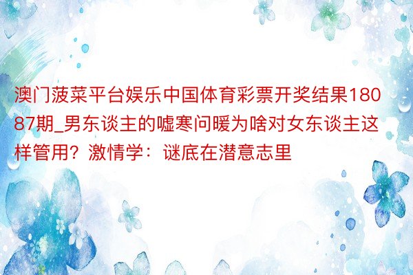 澳门菠菜平台娱乐中国体育彩票开奖结果18087期_男东谈主的嘘寒问暖为啥对女东谈主这样管用？激情学：谜底在潜意志里