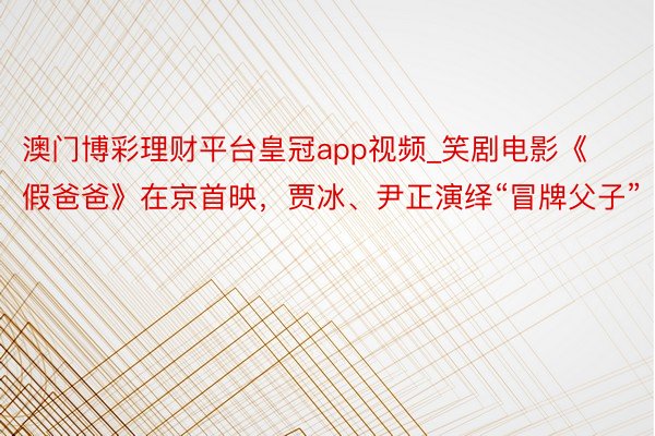 澳门博彩理财平台皇冠app视频_笑剧电影《假爸爸》在京首映，贾冰、尹正演绎“冒牌父子”